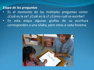 Etapa de las preguntas
• Es el momento de las múltiples preguntas como:
¿Cuál es la sa? ¿Cuál es la s? ¿Cómo cuál se escribe?
• En esta etapa algunas grafías de su escritura
corresponden a una sílaba, pero otras a cada fonema.
 