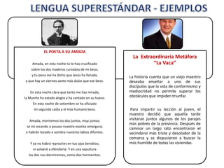 EL POETA A SU AMADA
Amada, en esta noche tú te has crucificado
sobre los dos maderos curvados de mi beso;
y tu pena me ha dicho que Jesús ha llorado,
y que hay un viernes santo más dulce que ese beso.
En esta noche clara que tanto me has mirado,
la Muerte ha estado alegre y ha cantado en su hueso.
En esta noche de setiembre se ha oficiado
mi segunda caída y el más humano beso.
Amada, moriremos los dos juntos, muy juntos;
se irá secando a pausas nuestra excelsa amargura;
y habrán tocado a sombra nuestros labios difuntos.
Y ya no habrá reproches en tus ojos benditos;
ni volveré a ofenderte. Y en una sepultura
los dos nos dormiremos, como dos hermanitos.
La Extraordinaria Metáfora
“La Vaca”
La historia cuenta que un viejo maestro
deseaba enseñar a uno de sus
discípulos que la vida de conformismo y
mediocridad no permite superar los
obstáculos que impiden triunfar.
Para impartir su lección al joven, el
maestro decidió que aquella tarde
visitaran juntos algunos de los parajes
más pobres de la provincia. Después de
caminar un largo rato encontraron el
vecindario más triste y desolador de la
comarca y se dispusieron a buscar la
más humilde de todas las viviendas.
 