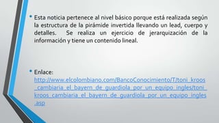 • Esta noticia pertenece al nivel básico porque está realizada según
la estructura de la pirámide invertida llevando un lead, cuerpo y
detalles. Se realiza un ejercicio de jerarquización de la
información y tiene un contenido lineal.
• Enlace:
http://www.elcolombiano.com/BancoConocimiento/T/toni_kroos
_cambiaria_el_bayern_de_guardiola_por_un_equipo_ingles/toni_
kroos_cambiaria_el_bayern_de_guardiola_por_un_equipo_ingles
.asp
 