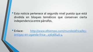 •Esta noticia pertenece al segundo nivel puesto que está
dividida en bloques temáticos que conservan cierta
independencia entre párrafos.
•Enlace: http://www.eltiempo.com/mundo/africa/ley-
antigay-en-uganda-frica-_13636646-4
 