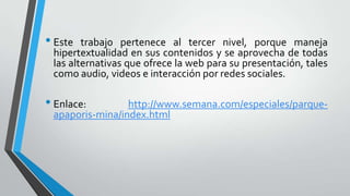 • Este trabaj0 pertenece al tercer nivel, porque maneja
hipertextualidad en sus contenidos y se aprovecha de todas
las alternativas que ofrece la web para su presentación, tales
como audio, videos e interacción por redes sociales.
• Enlace: http://www.semana.com/especiales/parque-
apaporis-mina/index.html
 