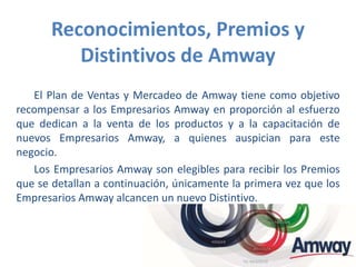Reconocimientos, Premios y
Distintivos de Amway
El Plan de Ventas y Mercadeo de Amway tiene como objetivo
recompensar a los Empresarios Amway en proporción al esfuerzo
que dedican a la venta de los productos y a la capacitación de
nuevos Empresarios Amway, a quienes auspician para este
negocio.
Los Empresarios Amway son elegibles para recibir los Premios
que se detallan a continuación, únicamente la primera vez que los
Empresarios Amway alcancen un nuevo Distintivo.
 