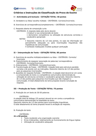 Critérios e Instruções de Classificação da Prova de Exame
I – Actividades pré-textuais - COTAÇÃO TOTAL: 40 pontos
A. Verdadeiro ou falso/ escolha múltipla - CRITÉRIOS: Correcto/Incorrecto.
B. Exercícios de correspondência/completamento – CRITÉRIOS: Correcto/Incorrecto
C. Resposta aberta de composição curta
CRITÉRIOS: A resposta dada pelo aluno deverá:
• traduzir a sua compreensão do texto
• demonstrar competência na utilização de estruturas correctas e
vocabulário apropriado
NOTAS:
• Desconto máximo de 1/3 dos pontos, no caso da informação ser
parcialmente adequada ou para incorrecções linguísticas não
impeditivas da comunicação
• Conteúdo inadequado invalida qualquer pontuação
II – Interpretação de Texto - COTAÇÃO TOTAL: 85 pontos
A. Exercícios de escolha múltipla/verdadeiro ou falso - CRITÉRIOS: Correcto/
Incorrecto
B. Preenchimento de espaços/ associação de palavras/ correspondência
CRITÉRIOS: Correcto/Incorrecto.
C. Ordenamento - CRITÉRIOS: Correcto/Incorrecto.
D. Transformação de frases - CRITÉRIOS: Cotação total para estrutura paralela
correcta e de acordo com as instruções. Desconto máximo de 1/3 dos pontos
para as pequenas incorrecções.
E. Questões de resposta fechada - CRITÉRIOS: A cotação total deverá ter em conta
a compreensão do texto e a competência comunicativa demonstrada da
utilização de estruturas correctas e vocabulário apropriado. Desconto máximo
de 1/3 dos pontos para pequenas incorrecções que não impeçam a
comunicação. O total afastamento do tema proposto levará à anulação da
resposta.
III – Produção de Texto - COTAÇÃO TOTAL: 75 pontos
A. Produção de um texto de 30-50 palavras
CRITÉRIOS:
A cotação total do diálogo (25 pontos) deverá ter em conta a competência
comunicativa demonstrada na totalidade do texto.
Desconto máximo de 1/3 dos pontos para incorrecções linguísticas.
O total afastamento do tema proposto levará à anulação da resposta.
B. Produção de texto
CRITÉRIOS:
41 a 50 pontos
• Texto revelando uma organização coerente
• Erros irrelevantes, relativamente ao funcionamento da língua inglesa
• Utilização de vocabulário adequado
 