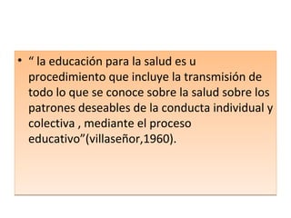 “  la educación para la salud es u  procedimiento que incluye la transmisión de todo lo que se conoce sobre la salud sobre los patrones deseables de la conducta individual y colectiva , mediante el proceso educativo”(villaseñor,1960). 