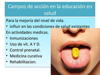 Campos de acción en la educación en salud Para la mejoría del nivel de vida. influir en las condiciones de salud existentes  En actividades medicas.  Inmunizaciones Uso de vit. A Y D. Control prenatal. Medicina curativa  Rehabilitacion. 