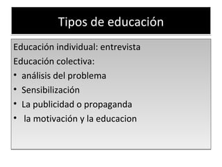 Tipos de educación Educación individual: entrevista  Educación colectiva:  análisis del problema Sensibilización La publicidad o propaganda la motivación y la educacion 