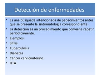 Detección de enfermedades  Es una búsqueda intencionada de padecimientos antes que se presente la sintomatología correspondiente: La detección es un procedimiento que conviene repetir periódicamente. Ejemplos: Sífilis Tuberculosis Diabetes Cáncer cervicouterino HTA 