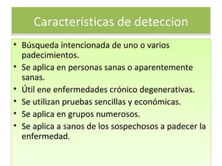 Características de deteccion Búsqueda intencionada de uno o varios padecimientos. Se aplica en personas sanas o aparentemente sanas. Útil ene enfermedades crónico degenerativas. Se utilizan pruebas sencillas y económicas. Se aplica en grupos numerosos. Se aplica a sanos de los sospechosos a padecer la enfermedad. 