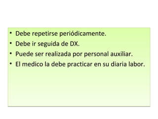 Debe repetirse periódicamente. Debe ir seguida de DX. Puede ser realizada por personal auxiliar. El medico la debe practicar en su diaria labor. 
