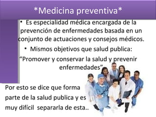 Es especialidad médica encargada de la prevención de enfermedades basada en un conjunto de actuaciones y consejos médicos. Mismos objetivos que salud publica: “ Promover y conservar la salud y prevenir enfermedades” Por esto se dice que forma  parte de la salud publica y es muy difícil  separarla de esta.. *Medicina preventiva* 