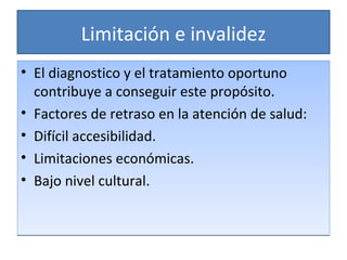 Limitación e invalidez El diagnostico y el tratamiento oportuno contribuye a conseguir este propósito. Factores de retraso en la atención de salud: Difícil accesibilidad. Limitaciones económicas. Bajo nivel cultural. 