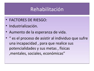 Rehabilitación FACTORES DE RIESGO: Industrialización. Aumento de la esperanza de vida. “  es el proceso de asistir al individuo que sufre una incapacidad , para que realice sus potencialidades y sus metas , físicas ,mentales, sociales, económicas” 