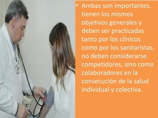 Ambas son importantes, tienen los mismos objetivos generales y deben ser practicadas tanto por los clínicos como por los sanitaristas, no deben considerarse competidores, sino como colaboradores en la consecución de la salud individual y colectiva. 