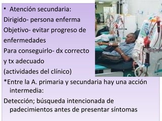 Atención secundaria: Dirigido- persona enferma Objetivo- evitar progreso de  enfermedades Para conseguirlo- dx correcto y tx adecuado (actividades del clínico) *Entre la A. primaria y secundaria hay una acción intermedia: Detección; búsqueda intencionada de padecimientos antes de presentar síntomas  