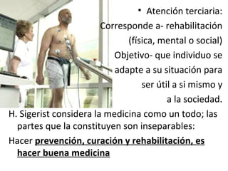 Atención terciaria: Corresponde a- rehabilitación (física, mental o social) Objetivo- que individuo se adapte a su situación para ser útil a si mismo y a la sociedad. H. Sigerist considera la medicina como un todo; las partes que la constituyen son inseparables: Hacer  prevención, curación y rehabilitación, es hacer buena medicina 