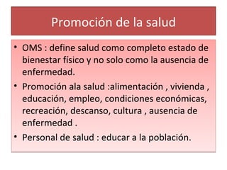 Promoción de la salud OMS : define salud como completo estado de bienestar físico y no solo como la ausencia de enfermedad. Promoción ala salud :alimentación , vivienda , educación, empleo, condiciones económicas, recreación, descanso, cultura , ausencia de enfermedad . Personal de salud : educar a la población. 