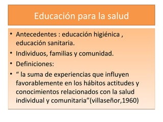 Educación para la salud Antecedentes : educación higiénica , educación sanitaria. Individuos, familias y comunidad. Definiciones: “  la suma de experiencias que influyen favorablemente en los hábitos actitudes y conocimientos relacionados con la salud individual y comunitaria”(villaseñor,1960) 