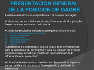 PRESENTACION GENERAL DE LA POSICION DE GAGNÉExisten cuatro divisiones específicas en el enfoque de Gagné. Incluye los procesos del aprendizaje, cómo aprende el sujeto y las      bases para la construcción de la teoría.