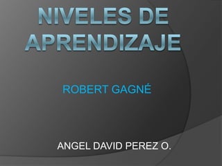 NIVELES DE APRENDIZAJE ROBERT GAGNÉ ANGEL DAVID PEREZ O. 