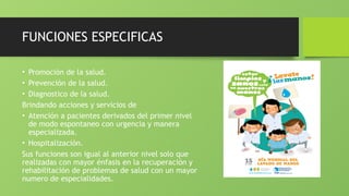 FUNCIONES ESPECIFICAS
• Promoción de la salud.
• Prevención de la salud.
• Diagnostico de la salud.
Brindando acciones y servicios de
• Atención a pacientes derivados del primer nivel
de modo espontaneo con urgencia y manera
especializada.
• Hospitalización.
Sus funciones son igual al anterior nivel solo que
realizadas con mayor énfasis en la recuperación y
rehabilitación de problemas de salud con un mayor
numero de especialidades.
 