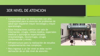 3ER NIVEL DE ATENCION
• Comprendida por las instituciones con alta
complejidad para la atención de problemas de
salud que requieren mayor tecnología y mayor
aparatología.
• Estas instalaciones cuentan con sala de
internación, cirugía, clínica medica, especiales
medicas y quirúrgicas especializadas
(traumatología, neurocirugía, cirugía
cardiovascular y otras).
• Infraestructura para la realización de estudios
complementarios mas complejos.
• Para ingresar a un 3er nivel se debe recibir
derivación de un 2do nivel de atención.
 