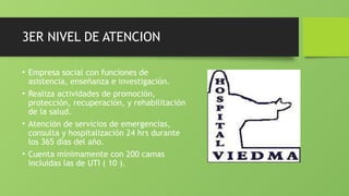 3ER NIVEL DE ATENCION
• Empresa social con funciones de
asistencia, enseñanza e investigación.
• Realiza actividades de promoción,
protección, recuperación, y rehabilitación
de la salud.
• Atención de servicios de emergencias,
consulta y hospitalización 24 hrs durante
los 365 días del año.
• Cuenta mínimamente con 200 camas
incluidas las de UTI ( 10 ).
 