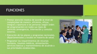 FUNCIONES
• Prestar atención medica de acorde al nivel de
complejidad de manera ,eficiente, eficaz,
integral y oportuna a las personas (según orden
de programación) en todos sus tipos de
servicios (emergencia, internación y consulta
externa.
• Ejecución de los planes y programas nacionales,
departamentales y locales en materia de salud.
• Programar los requerimientos de recursos
humanos, insumos médicos, alimentación,
servicios básicos y mantenimiento de acuerdo a
sus prioridades establecidas.
 