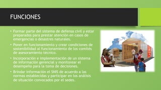 FUNCIONES
• Formar parte del sistema de defensa civil y estar
preparados para prestar atención en casos de
emergencias o desastres naturales.
• Poner en funcionamiento y crear condiciones de
sostenibilidad al funcionamiento de los comités
de asesoramiento técnico.
• Incorporación e implementación de un sistema
de información gerencial y monitorear el
desempeño para la toma de decisiones.
• Brindar información el SNIS de acuerdo a las
normas establecidas y participar en los análisis
de situación convocados por el sedes.
 