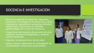 DOCENCIA E INVESTIGACION
• Ejecutar programas de docencia, educación,
promoción e investigación en salud intra y extra
hospitalaria, basándose en programas docentes
asistenciales, de acuerdo a la realidad
epidemiológica de su área de influencia.
• Capacitación permanente del personal de salud
mediante revisiones bibliográficas y sesiones
clínicas semanales
• Capacitar al personal de la red de salud.
• Aplicar normas y desarrollo de investigación de
la mortalidad e infecciones nosocomiales.
 
