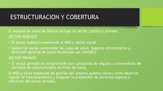ESTRUCTURACION Y COBERTURA
El sistema de salud de Bolivia incluye un sector publico y privado.
SECTOR PUBLICO
• El sector publico comprende al MSD y sector social.
• Subsector social comprende las cajas de salud, Seguros universitarios y
dirección general de salud fiscalizado por (INASES)
SECTOR PRIVADO
• El sector privado es comprendido por compañías de seguros y proveedores de
servicios de salud privados sin fines de lucro.
El MSD y otras instancias de gestión del sistema publico tienen como objetivo
regular el funcionamiento y asegurar la prestación de servicios seguros y
efectivos del sector privado.
 