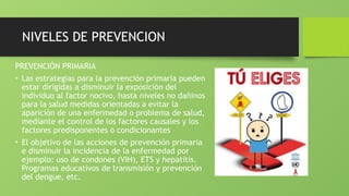 NIVELES DE PREVENCION
PREVENCIÓN PRIMARIA
• Las estrategias para la prevención primaria pueden
estar dirigidas a disminuir la exposición del
individuo al factor nocivo, hasta niveles no dañinos
para la salud medidas orientadas a evitar la
aparición de una enfermedad o problema de salud,
mediante el control de los factores causales y los
factores predisponentes o condicionantes
• El objetivo de las acciones de prevención primaria
e disminuir la incidencia de la enfermedad por
ejemplo: uso de condones (VIH), ETS y hepatitis.
Programas educativos de transmisión y prevención
del dengue, etc.
 