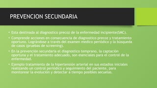PREVENCION SECUNDARIA
• Esta destinada al diagnostico precoz de la enfermedad incipiente(SMC).
• Comprende acciones en consecuencia de diagnostico precoz y tratamiento
oportuno. Lográndose a través del examen medico periódico y la búsqueda
de casos (pruebas de screening).
• En la prevención secundaria el diagnostico temprano, la captación
oportuna y el tratamiento adecuado, son esenciales para el control de la
enfermedad.
• Ejemplo tratamiento de la hipertensión arterial en sus estadios iniciales
realizando un control periódico y seguimiento del paciente, para
monitorear la evolución y detectar a tiempo posibles secuelas.
 