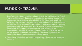 PREVENCION TERCIARIA
• Se refiere a acciones relativas a la recuperación (ad integrum) ´total
´ de la enfermedad clínicamente manifiesta, mediante un correcto
diagnostico y tratamiento y la rehabilitación física, psicológica y
social en caso de invalidez o secuelas buscando reducir de este modo
las mismas. En la prevención terciaria son fundamentales el control y
seguimiento del paciente para aplicar el tratamiento y las medidas
de rehabilitación oportunamente se trata de minimizar los
sufrimientos causados al perder la salud; facilitar la adaptación de
los pacientes a problemas incurables y contribuir a prevenir o a
reducir al máximo las recidivas de la enfermedad.
• Ejemplo de rehabilitación.- fisioterapia luego de retirar un yeso por
fractura.
 