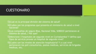 CUESTIONARIO
¿Cual es la principal división del sistema de salud?
¿Cuáles son los programas que presenta el ministerio de salud a nivel
nacional?
¿Las compañías de seguro Bisa, Nacional Vida, SOBOCE pertenecen al
sistema de salud…? Por que?
¿Mencione 3 hospitales de segundo nivel en Cochabamba? Y defina que
tipos de servicio provee un hospital de segundo nivel?
¿Cuales son los niveles de atención hospitalaria? Y a cual nivel
pertenecen los poli consultorios, postas medicas, servicios de brigadas
medicas, etc.
 