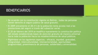 BENEFICIARIOS
• De acuerdo con la constitución vigente en Bolivia , todas las personas
tienen derecho al seguro publico de salud gratuito.
• El 2009 únicamente el 28.4 % de la población tenia acceso real a las
prestaciones del seguro a través del subsector social.
• El 20 de febrero del 2019 se modifica nuevamente la constitución política
del estado estableciendo bases de atención gratuita de manera universal
hacia toda la población hacia los establecimientos de salud públicos.
• Rigiéndose en los siguientes aspectos.- eficacia, equidad, gratuidad,
integralidad, interculturalidad, intersectorialidad, oportunidad,
progresividad, preeminencia de personas, solidaridad y universalidad.
 