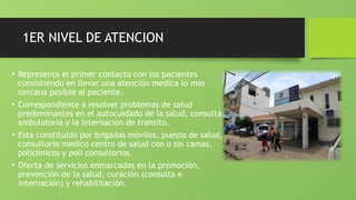 1ER NIVEL DE ATENCION
• Representa el primer contacto con los pacientes
consistiendo en llevar una atención medica lo mas
cercana posible al paciente.
• Correspondiente a resolver problemas de salud
predominantes en el autocuidado de la salud, consulta
ambulatoria y la internación de transito.
• Esta constituido por brigadas móviles, puesto de salud,
consultorio medico centro de salud con o sin camas,
policlínicos y poli consultorios.
• Oferta de servicios enmarcadas en la promoción,
prevención de la salud, curación (consulta e
internación) y rehabilitación.
 