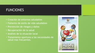 FUNCIONES
• Creación de entornos saludables
• Fomento de estilo de vida saludables
• Prevención de riesgos y daños
• Recuperación de la salud
• Análisis de la situación local
• Tratamiento oportuno a las necesidades de
salud mas frecuentes.
 