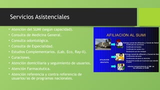 Servicios Asistenciales
• Atención del SUMI (según capacidad).
• Consulta de Medicina General.
• Consulta odontológica.
• Consulta de Especialidad.
• Estudios Complementarios. (Lab, Eco, Ray-X).
• Curaciones.
• Atención domiciliaria y seguimiento de usuarios.
• Atención Farmacéutica.
• Atención referencia y contra referencia de
usuarios/as de programas nacionales.
 