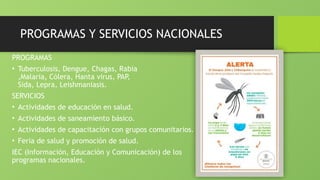 PROGRAMAS Y SERVICIOS NACIONALES
PROGRAMAS
• Tuberculosis, Dengue, Chagas, Rabia
,Malaria, Cólera, Hanta virus, PAP,
Sida, Lepra, Leishmaniasis.
SERVICIOS
• Actividades de educación en salud.
• Actividades de saneamiento básico.
• Actividades de capacitación con grupos comunitarios.
• Feria de salud y promoción de salud.
IEC (Información, Educación y Comunicación) de los
programas nacionales.
 