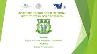 INSTITUTO TECNOLOGICO NACIONAL.
INSTITUTO TECNOLOGICO DE TORREON.
MATERIA:
Tópicos Avanzados De Ingeniería De Software.
ALUMNO:
Rolando Herrera Guillen.
 