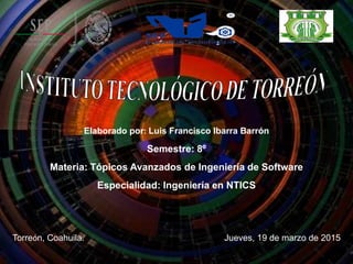 Elaborado por: Luis Francisco Ibarra Barrón
Semestre: 8º
Materia: Tópicos Avanzados de Ingeniería de Software
Especialidad: Ingeniería en NTICS
Torreón, Coahuila. Jueves, 19 de marzo de 2015
 