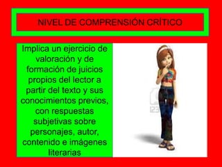NIVEL DE COMPRENSIÓN CRÍTICO


Implica un ejercicio de
    valoración y de
 formación de juicios
  propios del lector a
 partir del texto y sus
conocimientos previos,
    con respuestas
   subjetivas sobre
  personajes, autor,
contenido e imágenes
        literarias
 