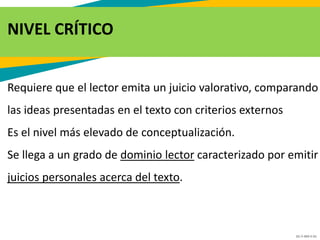 GC-F-004 V.01
NIVEL CRÍTICO
Requiere que el lector emita un juicio valorativo, comparando
las ideas presentadas en el texto con criterios externos
Es el nivel más elevado de conceptualización.
Se llega a un grado de dominio lector caracterizado por emitir
juicios personales acerca del texto.
 
