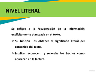 GC-F-004 V.01
Se refiere a la recuperación de la información
explícitamente planteada en el texto.
 Su función es obtener el significado literal del
contenido del texto.
 Implica reconocer y recordar los hechos como
aparecen en la lectura.
NIVEL LITERAL
 