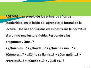 GC-F-004 V.01
ADEMÁS… es propio de los primeros años de
escolaridad, en el inicio del aprendizaje formal de la
lectura. Una vez adquiridas estas destrezas le permitirá
al alumno una lectura fluida. Responde a las
preguntas: ¿Qué…?
• ¿Quién es…? • ¿Dónde…? • ¿Quiénes son…? •
¿Cómo es…? • ¿Cómo se llama…? • ¿Con quién…? •
¿Para qué…? • ¿Cuándo…? • ¿Cuál es…?
 