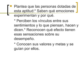  Plantea que las personas dotadas de
esta aptitud:* Saben qué emociones
experimentan y por qué.
* Perciben los vínculos entre sus
sentimientos y lo que piensan, hacen y
dicen.* Reconocen qué efecto tienen
esas sensaciones sobre su
desempeño.
* Conocen sus valores y metas y se
guían por ellos.
 