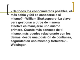 - De todos los conocimientos posibles, el 
más sabio y útil es conocerse a sí 
mismo? - William Shakespeare- La clave 
para gestionar a otros de manera 
efectiva es manejarse uno mismo 
primero. Cuanto más conoces de ti 
mismo, más puedes relacionarte con los 
demás, desde una posición de confianza, 
seguridad en uno mismo y fortaleza? - 
Weisinger.
 