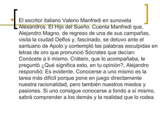  El escritor italiano Valerio Manfredi en sunovela
Alexandros. El Hijo del Sueño. Cuenta Manfredi que,
Alejandro Magno, de regreso de una de sus campañas,
visita la ciudad Delfos y, fascinado, se detuvo ante el
santuario de Apolo y contempló las palabras esculpidas en
letras de oro que pronunció Sócrates que decían:
Conócete a ti mismo. Crátero, que lo acompañaba, le
preguntó ¿Qué significa esto, en tu opinión?, Alejandro
respondió: Es evidente. Conocerse a uno mismo es la
tarea más difícil porque pone en juego directamente
nuestra racionalidad, pero también nuestros miedos y
pasiones. Si uno consigue conocerse a fondo a sí mismo,
sabrá comprender a los demás y la realidad que lo rodea.
 
