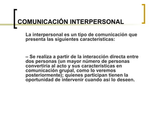 COMUNICACIÓN INTERPERSONAL
La interpersonal es un tipo de comunicación que
presenta las siguientes características:
– Se realiza a partir de la interacción directa entre
dos personas (un mayor número de personas
convertiría al acto y sus características en
comunicación grupal, como lo veremos
posteriormente); quienes participan tienen la
oportunidad de intervenir cuando así lo deseen.
 