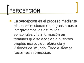 PERCEPCIÓN
 La percepción es el proceso mediante
el cual seleccionamos, organizamos e
interpretamos los estímulos
sensoriales y la información en
términos que se acoplan a nuestros
propios marcos de referencia y
visiones del mundo. Todo el tiempo
recibimos información.
 